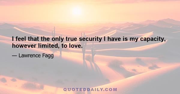 I feel that the only true security I have is my capacity, however limited, to love.