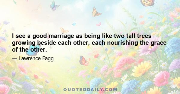 I see a good marriage as being like two tall trees growing beside each other, each nourishing the grace of the other.