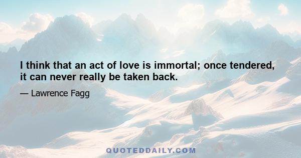 I think that an act of love is immortal; once tendered, it can never really be taken back.