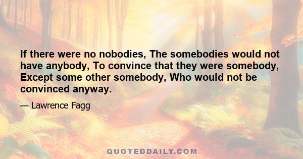 If there were no nobodies, The somebodies would not have anybody, To convince that they were somebody, Except some other somebody, Who would not be convinced anyway.