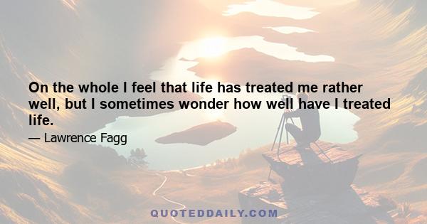 On the whole I feel that life has treated me rather well, but I sometimes wonder how well have I treated life.