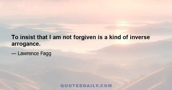 To insist that I am not forgiven is a kind of inverse arrogance.