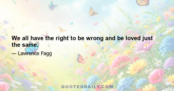 We all have the right to be wrong and be loved just the same.