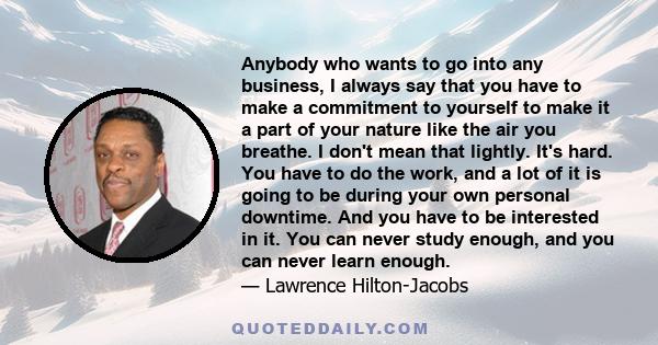 Anybody who wants to go into any business, I always say that you have to make a commitment to yourself to make it a part of your nature like the air you breathe. I don't mean that lightly. It's hard. You have to do the