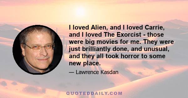 I loved Alien, and I loved Carrie, and I loved The Exorcist - those were big movies for me. They were just brilliantly done, and unusual, and they all took horror to some new place.