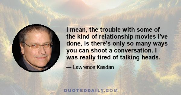 I mean, the trouble with some of the kind of relationship movies I've done, is there's only so many ways you can shoot a conversation. I was really tired of talking heads.