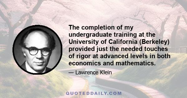 The completion of my undergraduate training at the University of California (Berkeley) provided just the needed touches of rigor at advanced levels in both economics and mathematics.