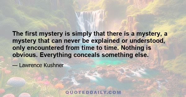 The first mystery is simply that there is a mystery, a mystery that can never be explained or understood, only encountered from time to time. Nothing is obvious. Everything conceals something else.