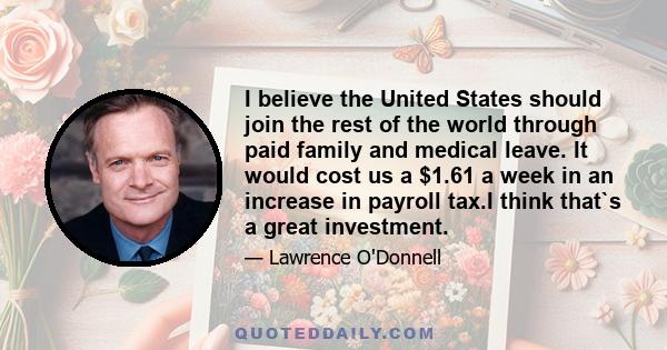 I believe the United States should join the rest of the world through paid family and medical leave. It would cost us a $1.61 a week in an increase in payroll tax.I think that`s a great investment.