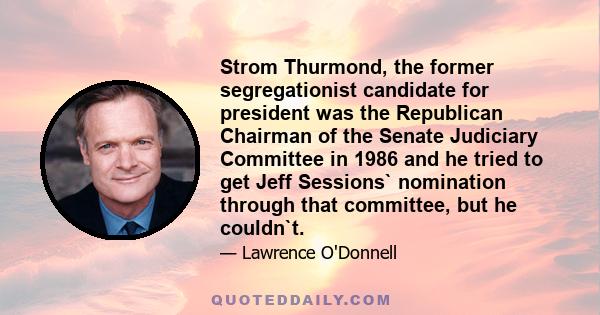 Strom Thurmond, the former segregationist candidate for president was the Republican Chairman of the Senate Judiciary Committee in 1986 and he tried to get Jeff Sessions` nomination through that committee, but he