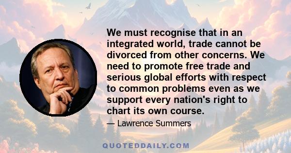 We must recognise that in an integrated world, trade cannot be divorced from other concerns. We need to promote free trade and serious global efforts with respect to common problems even as we support every nation's