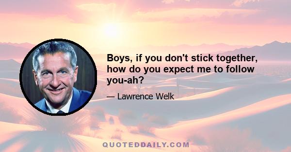 Boys, if you don't stick together, how do you expect me to follow you-ah?