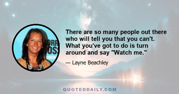 There are so many people out there who will tell you that you can't. What you've got to do is turn around and say Watch me.