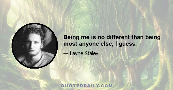 Being me is no different than being most anyone else, I guess.