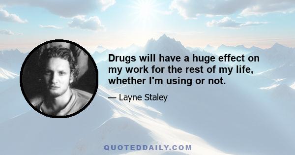 Drugs will have a huge effect on my work for the rest of my life, whether I'm using or not.