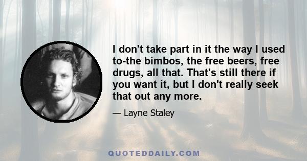 I don't take part in it the way I used to-the bimbos, the free beers, free drugs, all that. That's still there if you want it, but I don't really seek that out any more.