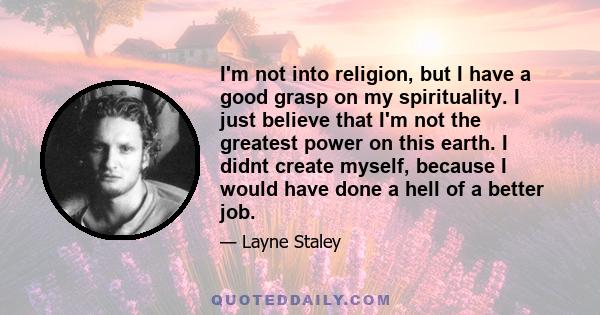 I'm not into religion, but I have a good grasp on my spirituality. I just believe that I'm not the greatest power on this earth. I didnt create myself, because I would have done a hell of a better job.