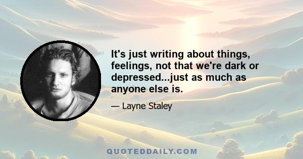 It's just writing about things, feelings, not that we're dark or depressed...just as much as anyone else is.