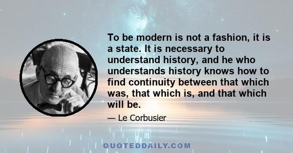 To be modern is not a fashion, it is a state. It is necessary to understand history, and he who understands history knows how to find continuity between that which was, that which is, and that which will be.