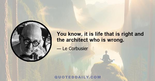 You know, it is life that is right and the architect who is wrong.