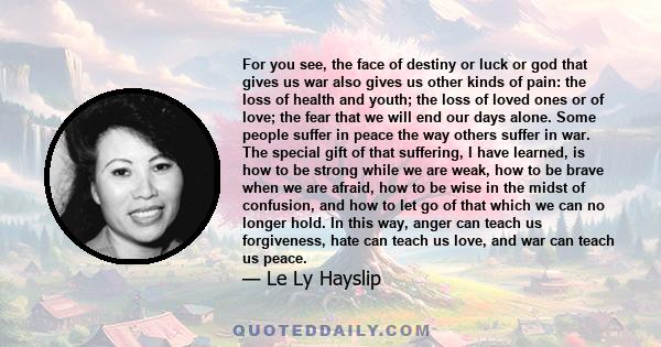 For you see, the face of destiny or luck or god that gives us war also gives us other kinds of pain: the loss of health and youth; the loss of loved ones or of love; the fear that we will end our days alone. Some people 