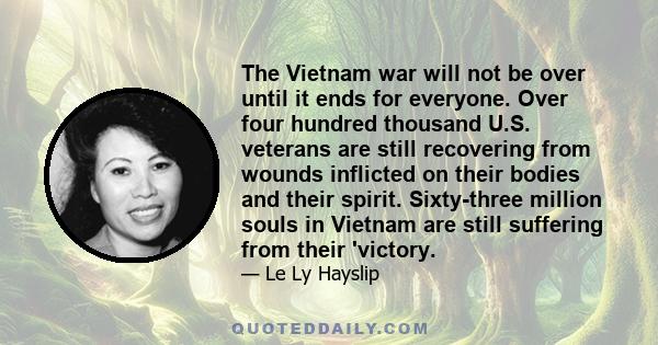 The Vietnam war will not be over until it ends for everyone. Over four hundred thousand U.S. veterans are still recovering from wounds inflicted on their bodies and their spirit. Sixty-three million souls in Vietnam are 