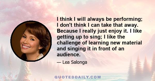 I think I will always be performing; I don't think I can take that away. Because I really just enjoy it. I like getting up to sing; I like the challenge of learning new material and singing it in front of an audience.