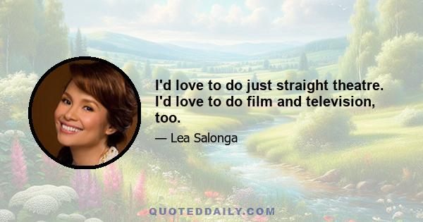 I'd love to do just straight theatre. I'd love to do film and television, too.