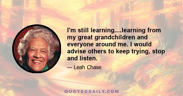 I'm still learning....learning from my great grandchildren and everyone around me. I would advise others to keep trying, stop and listen.