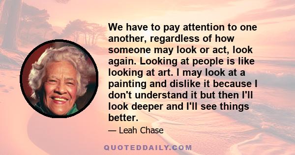 We have to pay attention to one another, regardless of how someone may look or act, look again. Looking at people is like looking at art. I may look at a painting and dislike it because I don't understand it but then