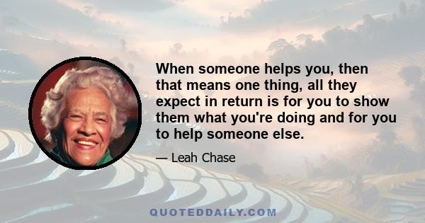 When someone helps you, then that means one thing, all they expect in return is for you to show them what you're doing and for you to help someone else.