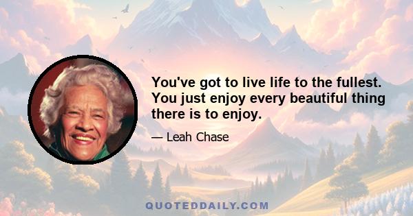 You've got to live life to the fullest. You just enjoy every beautiful thing there is to enjoy.