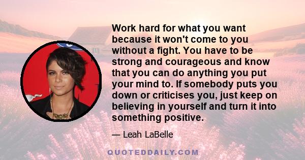 Work hard for what you want because it won't come to you without a fight. You have to be strong and courageous and know that you can do anything you put your mind to. If somebody puts you down or criticises you, just