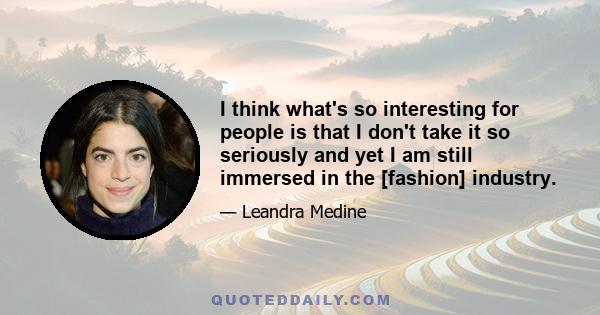 I think what's so interesting for people is that I don't take it so seriously and yet I am still immersed in the [fashion] industry.
