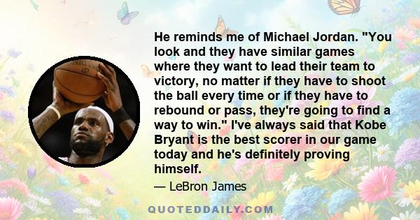 He reminds me of Michael Jordan. You look and they have similar games where they want to lead their team to victory, no matter if they have to shoot the ball every time or if they have to rebound or pass, they're going