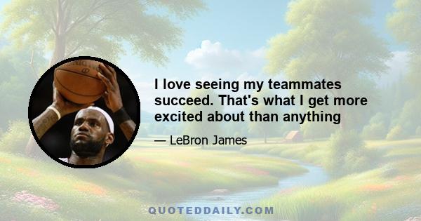 I love seeing my teammates succeed. That's what I get more excited about than anything