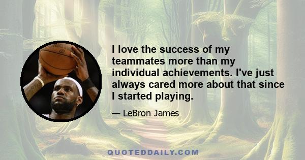 I love the success of my teammates more than my individual achievements. I've just always cared more about that since I started playing.