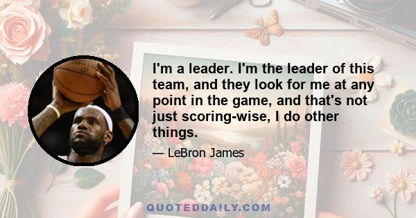 I'm a leader. I'm the leader of this team, and they look for me at any point in the game, and that's not just scoring-wise, I do other things.