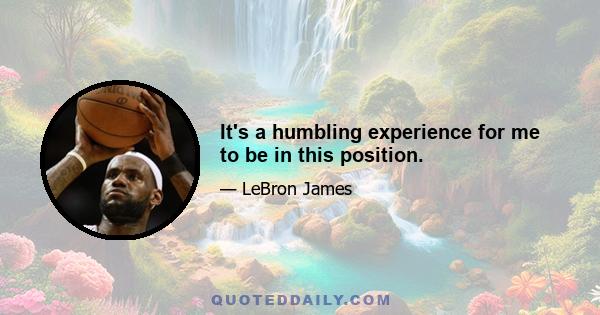 It's a humbling experience for me to be in this position.