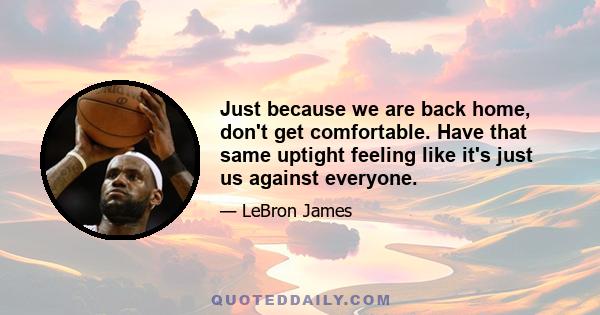 Just because we are back home, don't get comfortable. Have that same uptight feeling like it's just us against everyone.