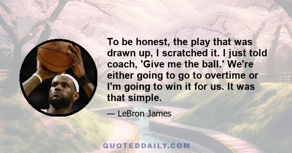 To be honest, the play that was drawn up, I scratched it. I just told coach, 'Give me the ball.' We're either going to go to overtime or I'm going to win it for us. It was that simple.