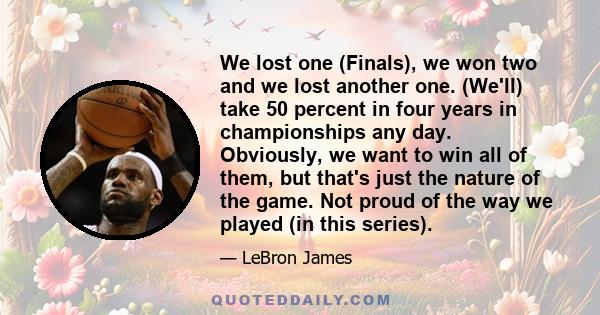 We lost one (Finals), we won two and we lost another one. (We'll) take 50 percent in four years in championships any day. Obviously, we want to win all of them, but that's just the nature of the game. Not proud of the