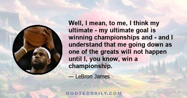 Well, I mean, to me, I think my ultimate - my ultimate goal is winning championships and - and I understand that me going down as one of the greats will not happen until I, you know, win a championship.