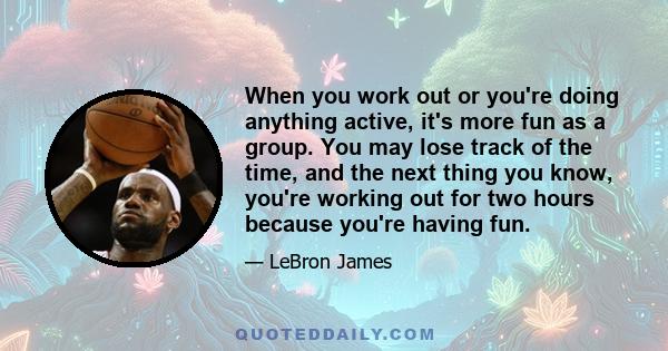 When you work out or you're doing anything active, it's more fun as a group. You may lose track of the time, and the next thing you know, you're working out for two hours because you're having fun.