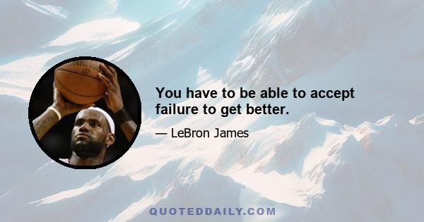 You have to be able to accept failure to get better.