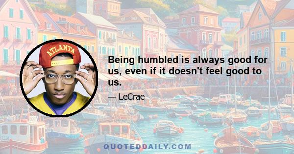 Being humbled is always good for us, even if it doesn't feel good to us.