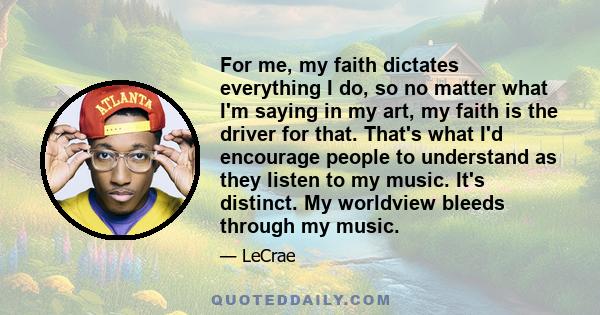 For me, my faith dictates everything I do, so no matter what I'm saying in my art, my faith is the driver for that. That's what I'd encourage people to understand as they listen to my music. It's distinct. My worldview