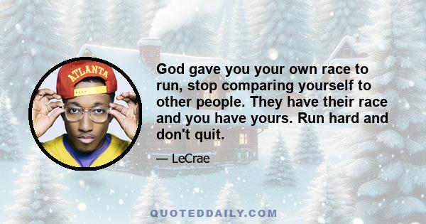 God gave you your own race to run, stop comparing yourself to other people. They have their race and you have yours. Run hard and don't quit.