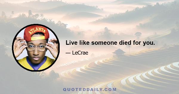 Live like someone died for you.