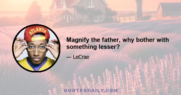 Magnify the father, why bother with something lesser?